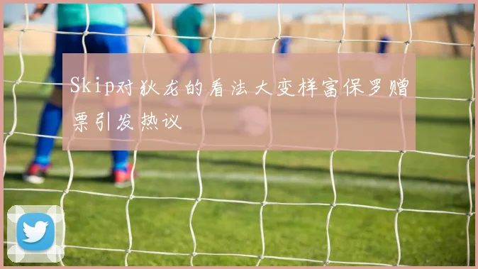 Skip对狄龙的看法大变样富保罗赠票引发热议
