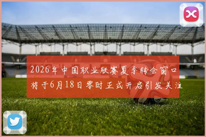2026年中国职业联赛夏季转会窗口将于6月18日零时正式开启引发关注
