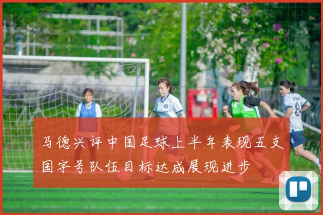马德兴评中国足球上半年表现五支国字号队伍目标达成展现进步