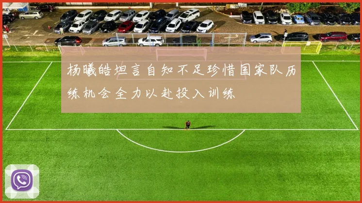 杨曦皓坦言自知不足珍惜国家队历练机会全力以赴投入训练