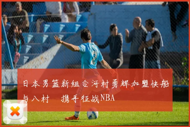 日本男篮新组合河村勇辉加盟快船与八村塁携手征战NBA