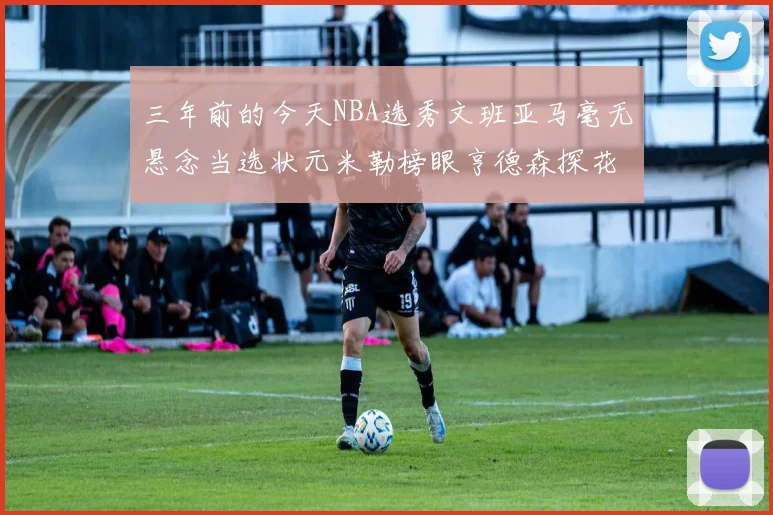 三年前的今天NBA选秀文班亚马毫无悬念当选状元米勒榜眼亨德森探花成就传奇时刻
