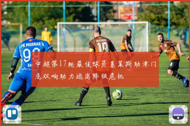 中超第17轮最佳球员基莱斯助津门虎双响助力逃离降级危机