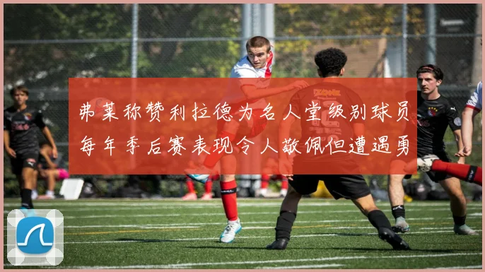弗莱称赞利拉德为名人堂级别球员每年季后赛表现令人敬佩但遭遇勇士阻碍