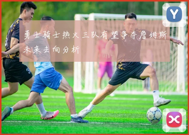 勇士骑士热火三队有望争夺詹姆斯未来去向分析