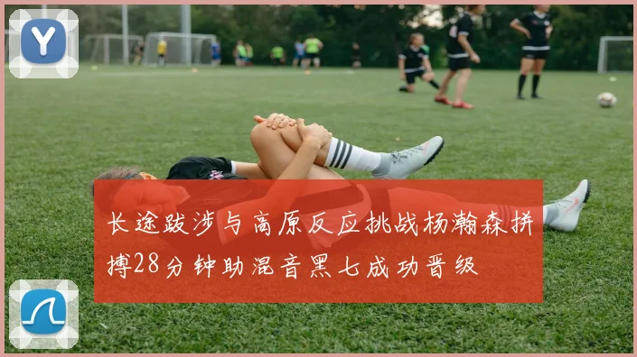 长途跋涉与高原反应挑战杨瀚森拼搏28分钟助混音黑七成功晋级