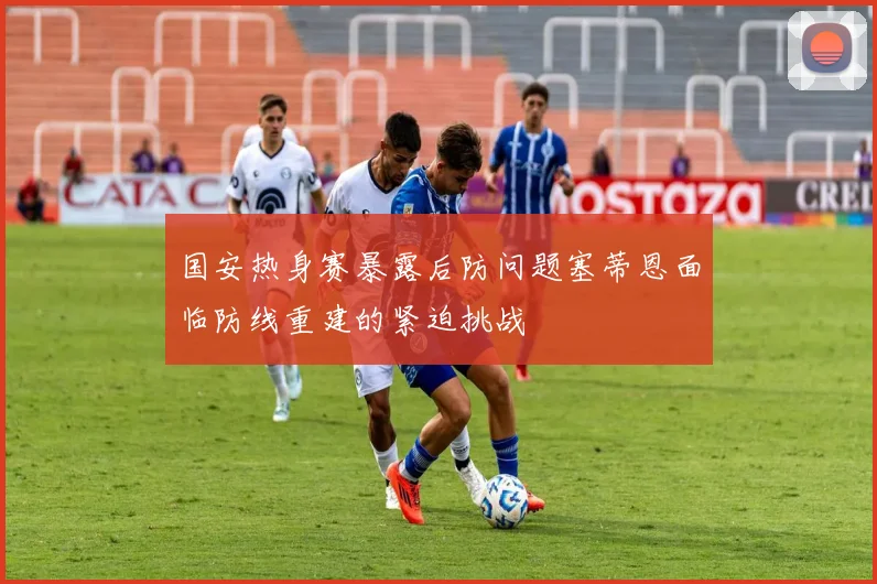 国安热身赛暴露后防问题塞蒂恩面临防线重建的紧迫挑战
