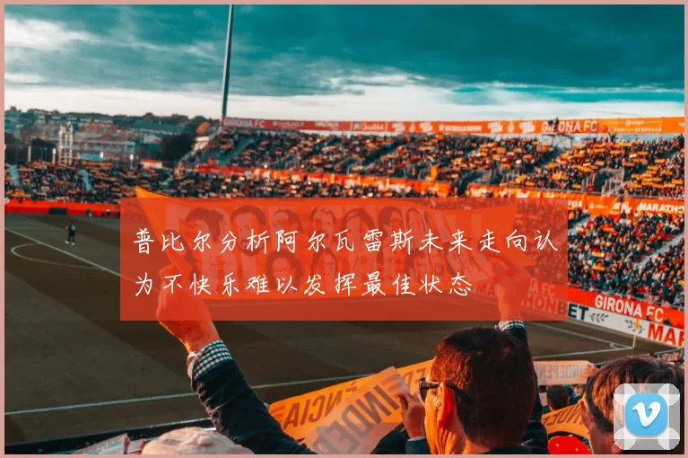 普比尔分析阿尔瓦雷斯未来走向认为不快乐难以发挥最佳状态