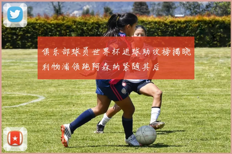 俱乐部球员世界杯进球助攻榜揭晓利物浦领跑阿森纳紧随其后