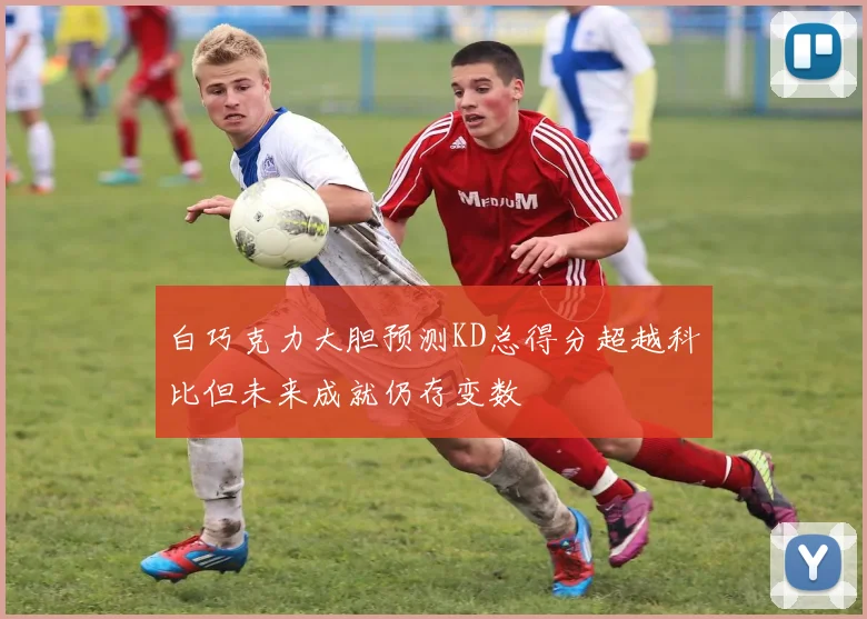 白巧克力大胆预测KD总得分超越科比但未来成就仍存变数
