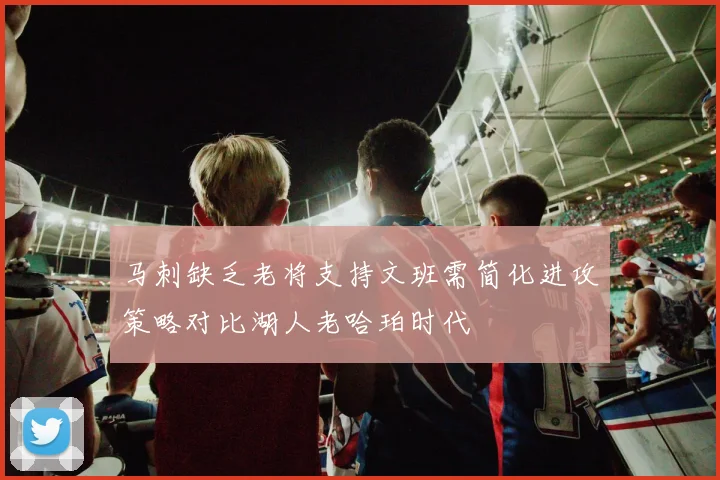 马刺缺乏老将支持文班需简化进攻策略对比湖人老哈珀时代