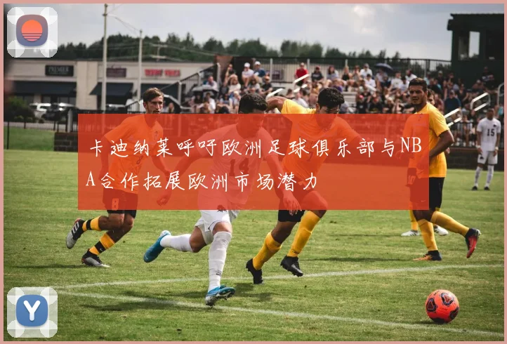 卡迪纳莱呼吁欧洲足球俱乐部与NBA合作拓展欧洲市场潜力