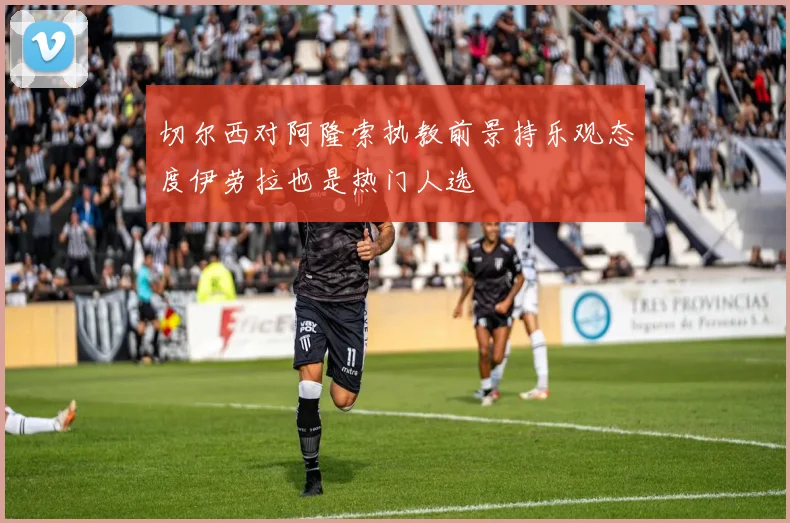 切尔西对阿隆索执教前景持乐观态度伊劳拉也是热门人选