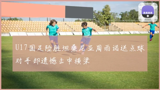 U17国足险胜坦桑尼亚周雨诺送点球对手却遗憾击中横梁