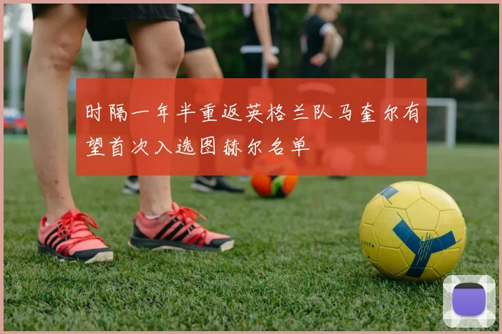 时隔一年半重返英格兰队马奎尔有望首次入选图赫尔名单