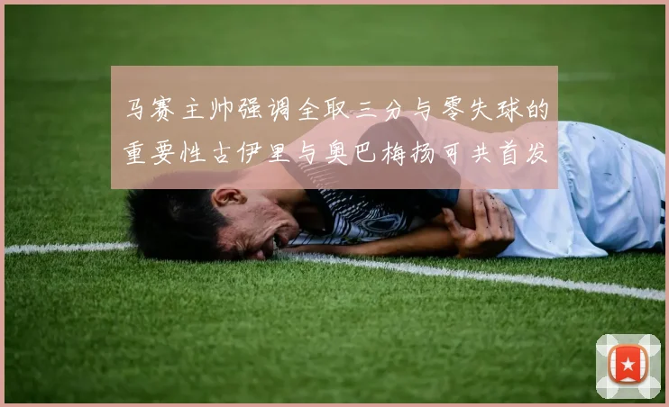 马赛主帅强调全取三分与零失球的重要性古伊里与奥巴梅扬可共首发