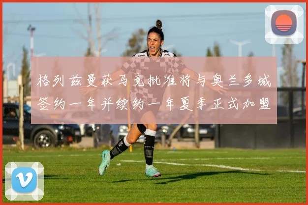 格列兹曼获马竞批准将与奥兰多城签约一年并续约一年夏季正式加盟