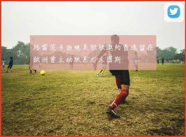 格雷茨卡拒绝美职联邀约首选留在欧洲曾主动联系尤文图斯