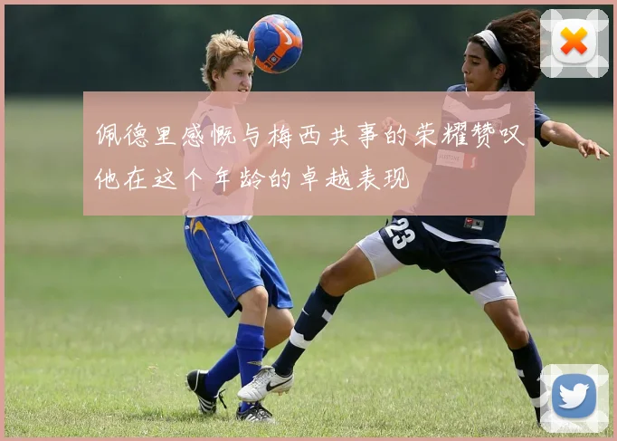 佩德里感慨与梅西共事的荣耀赞叹他在这个年龄的卓越表现