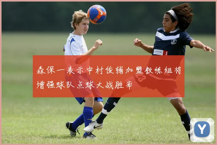 森保一表示中村俊辅加盟教练组将增强球队点球大战胜率