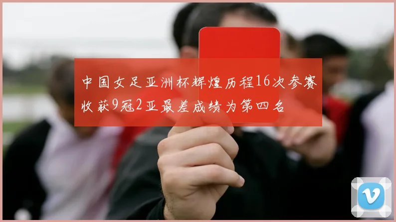 中国女足亚洲杯辉煌历程16次参赛收获9冠2亚最差成绩为第四名