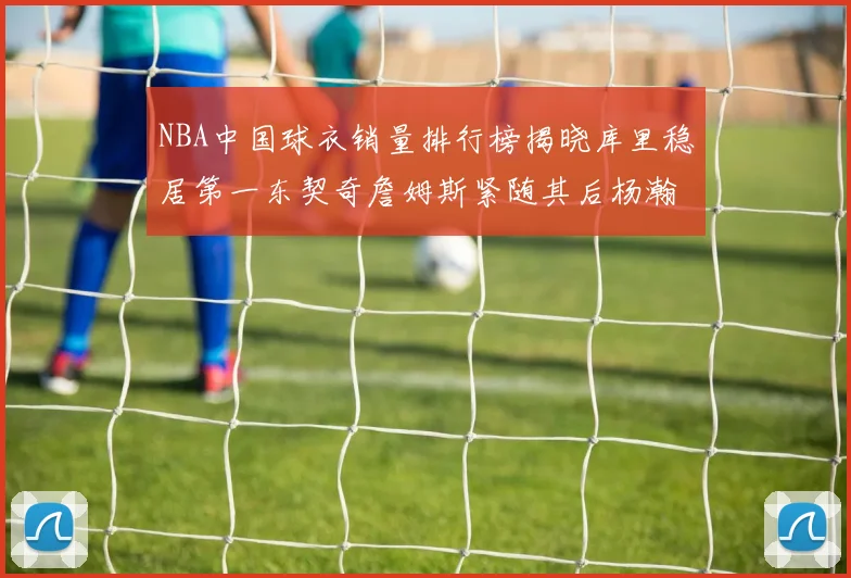 NBA中国球衣销量排行榜揭晓库里稳居第一东契奇詹姆斯紧随其后杨瀚森位列第五
