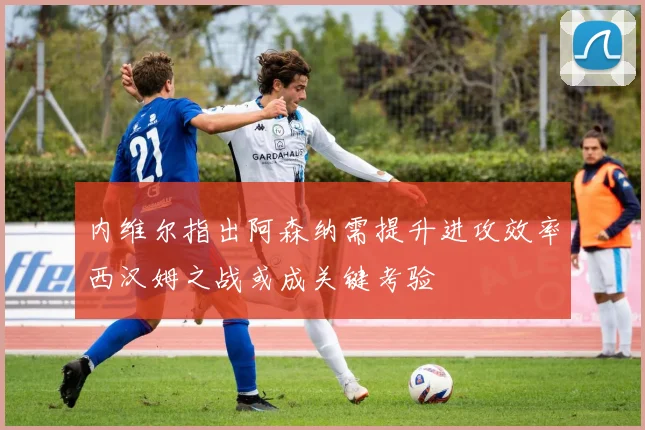 内维尔指出阿森纳需提升进攻效率西汉姆之战或成关键考验
