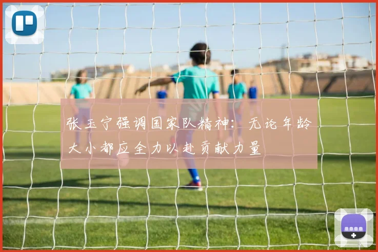 张玉宁强调国家队精神：无论年龄大小都应全力以赴贡献力量