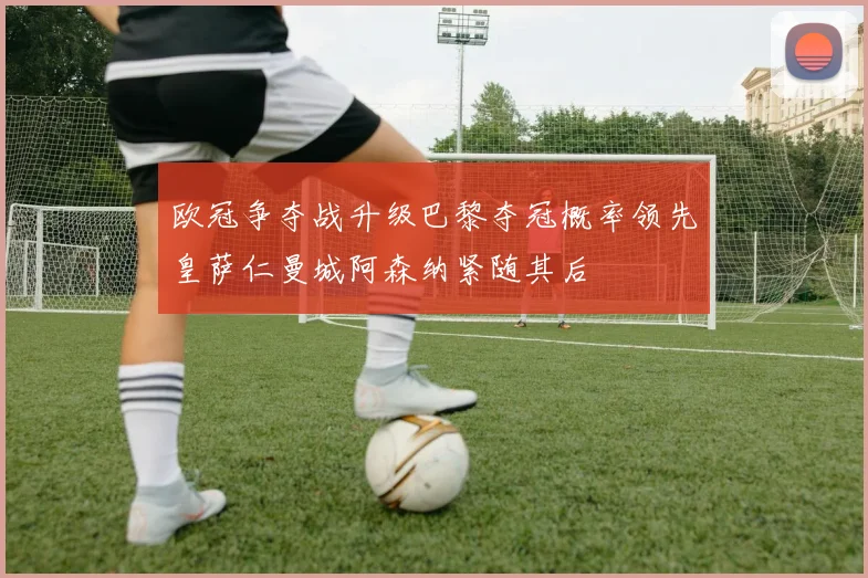 欧冠争夺战升级巴黎夺冠概率领先皇萨仁曼城阿森纳紧随其后