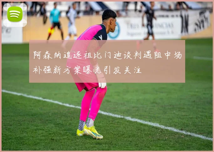 阿森纳追逐祖比门迪谈判遇阻中场补强新方案曝光引发关注