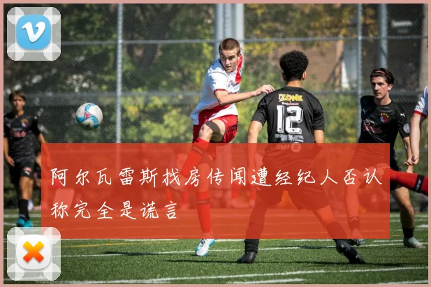 阿尔瓦雷斯找房传闻遭经纪人否认称完全是谎言