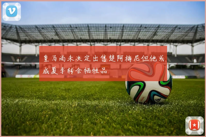 皇马尚未决定出售楚阿梅尼但他或成夏季转会牺牲品