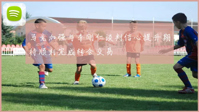 马竞加强与李刚仁谈判信心提升期待顺利完成转会交易