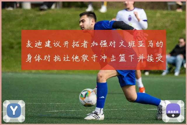 麦迪建议开拓者加强对文班亚马的身体对抗让他敢于冲击篮下并接受挑战