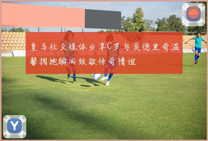 皇马社交媒体分享C罗与莫德里奇温馨拥抱瞬间致敬传奇情谊