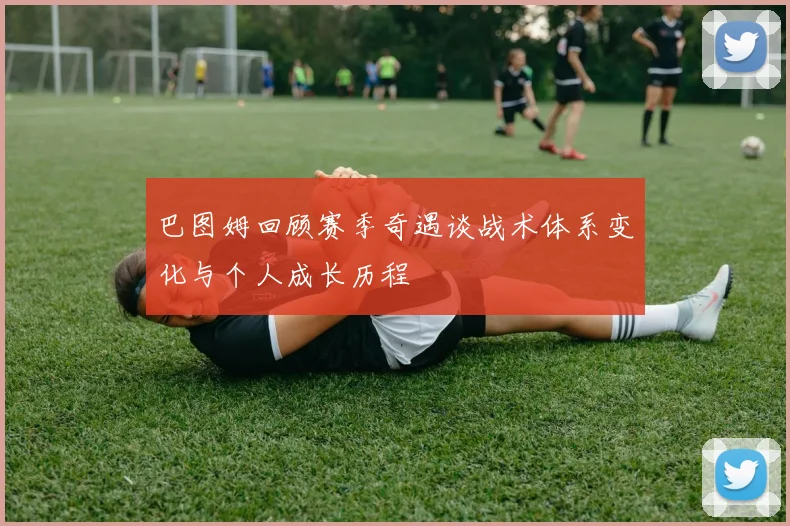 巴图姆回顾赛季奇遇谈战术体系变化与个人成长历程